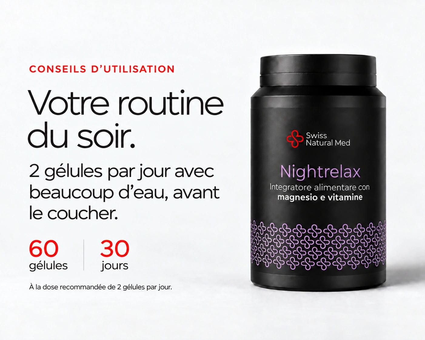 Nightrelax : Votre routine du soir. 2 gélules par jour avec beaucoup d’eau, avant le coucher. 60 gélules 30 jours À la dose recommandée de 2 gélules par jour.